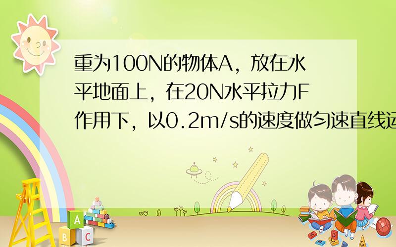 重为100N的物体A，放在水平地面上，在20N水平拉力F作用下，以0.2m/s的速度做匀速直线运动．求：