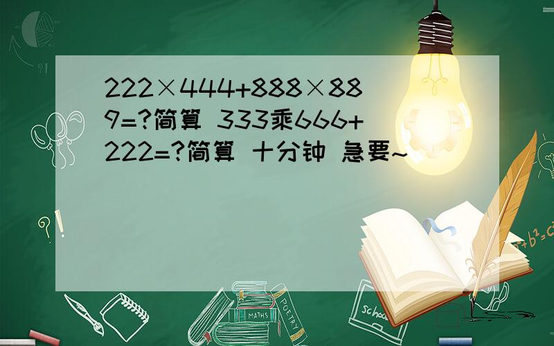 222×444+888×889=?简算 333乘666+222=?简算 十分钟 急要~