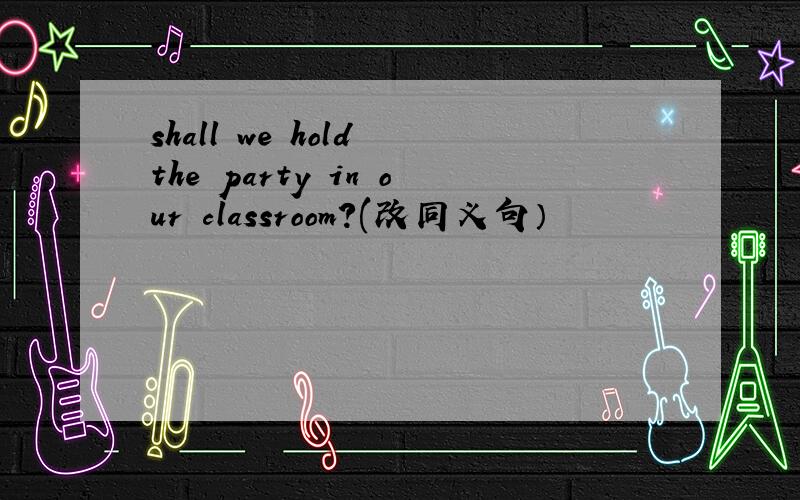 shall we hold the party in our classroom?(改同义句）