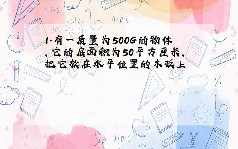 1.有一质量为500G的物体,它的底面积为50平方厘米,把它放在水平位置的木板上