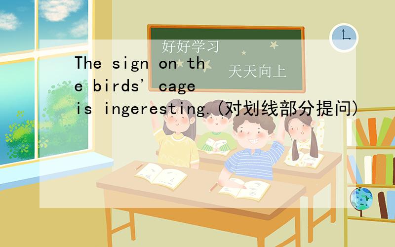 The sign on the birds' cage is ingeresting.(对划线部分提问)