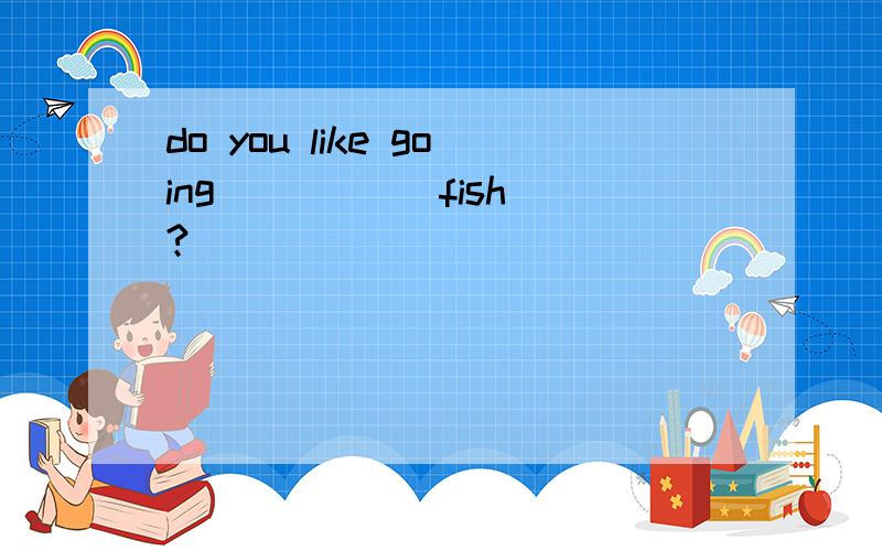 do you like going ____(fish)?