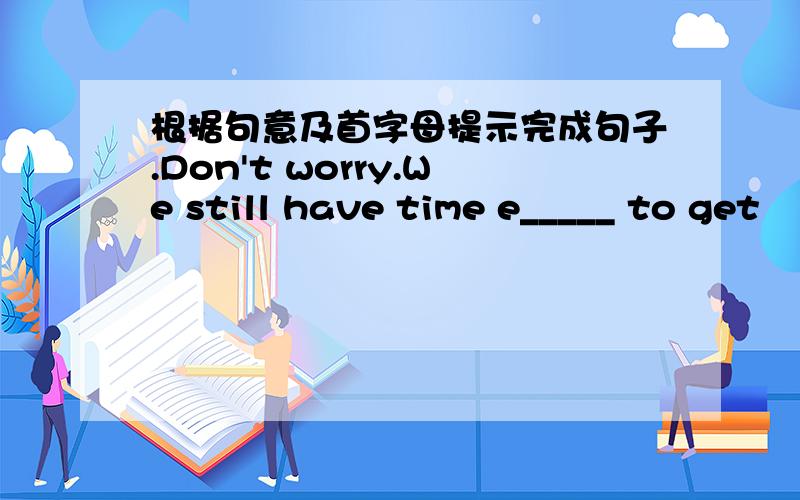 根据句意及首字母提示完成句子.Don't worry.We still have time e_____ to get