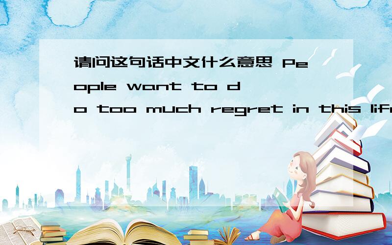 请问这句话中文什么意思 People want to do too much regret in this life.