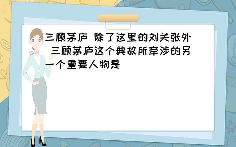 三顾茅庐 除了这里的刘关张外 三顾茅庐这个典故所牵涉的另一个重要人物是