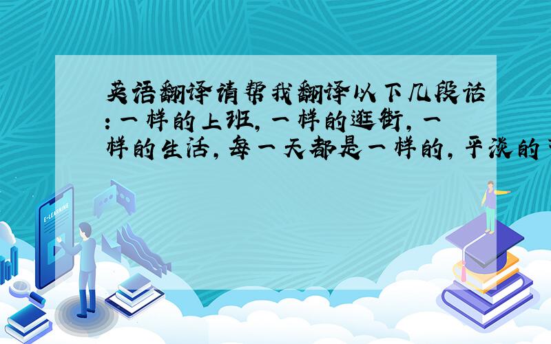 英语翻译请帮我翻译以下几段话：一样的上班,一样的逛街,一样的生活,每一天都是一样的,平淡的节奏.这里没有什么不好,只是过