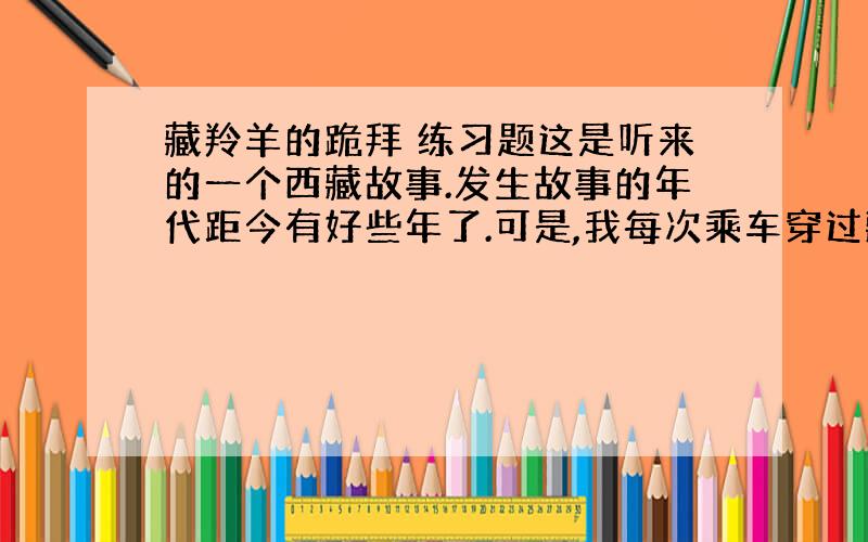 藏羚羊的跪拜 练习题这是听来的一个西藏故事.发生故事的年代距今有好些年了.可是,我每次乘车穿过藏北无人区时总会不由自主地