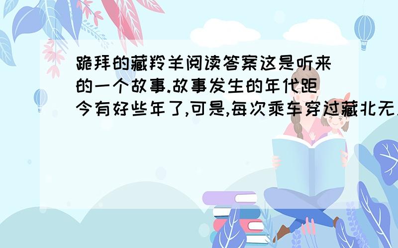 跪拜的藏羚羊阅读答案这是听来的一个故事.故事发生的年代距今有好些年了,可是,每次乘车穿过藏北无人区时总会不由自主地要想起