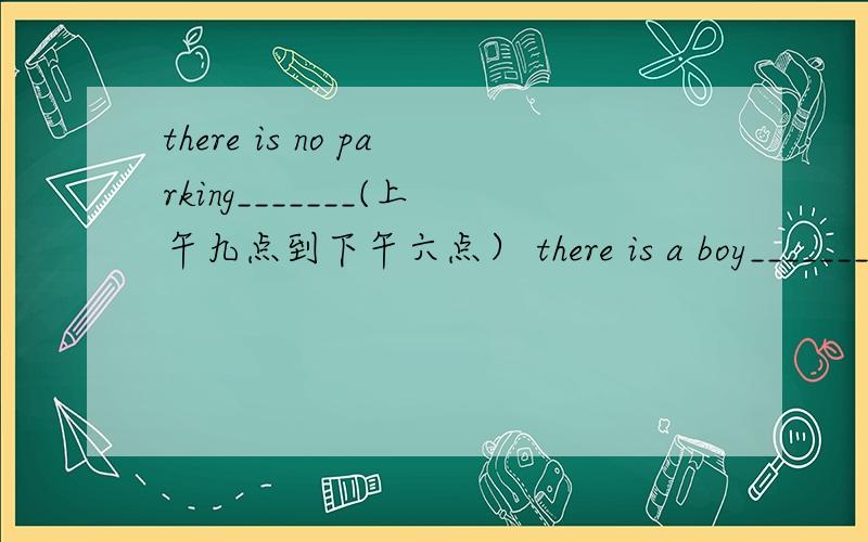 there is no parking_______(上午九点到下午六点） there is a boy_______(