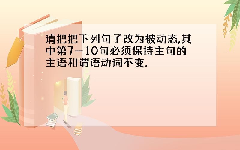 请把把下列句子改为被动态,其中第7—10句必须保持主句的主语和谓语动词不变.