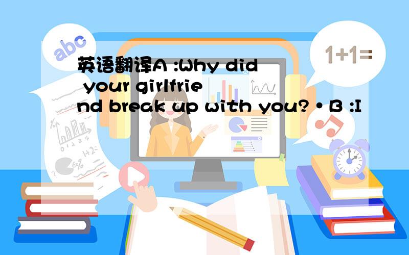 英语翻译A :Why did your girlfriend break up with you?•B :I