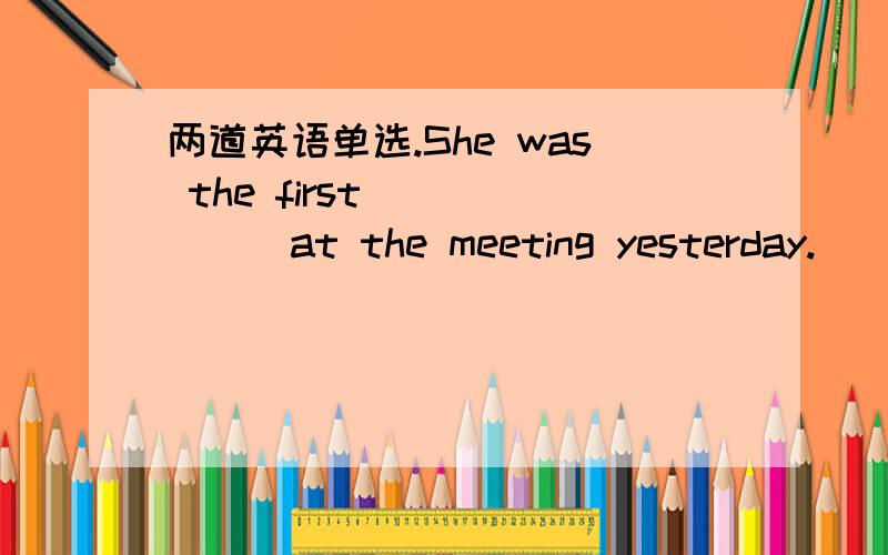 两道英语单选.She was the first ______at the meeting yesterday.