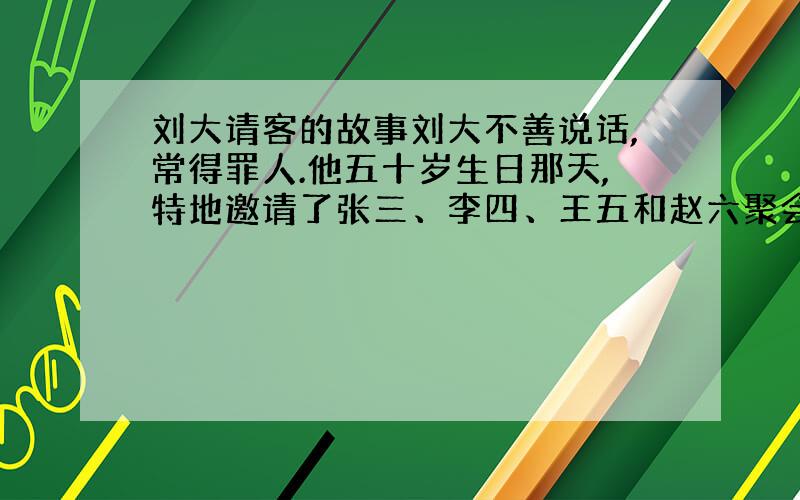 刘大请客的故事刘大不善说话,常得罪人.他五十岁生日那天,特地邀请了张三、李四、王五和赵六聚会.快开饭了,赵六还没到.刘大