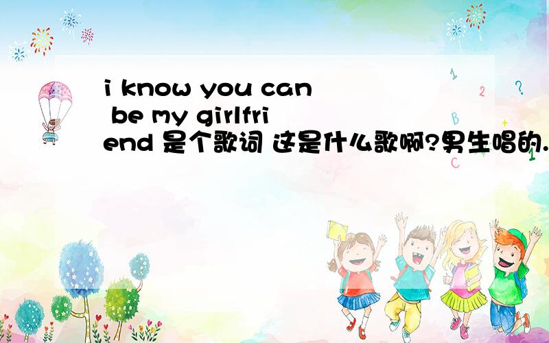 i know you can be my girlfriend 是个歌词 这是什么歌啊?男生唱的.英文歌