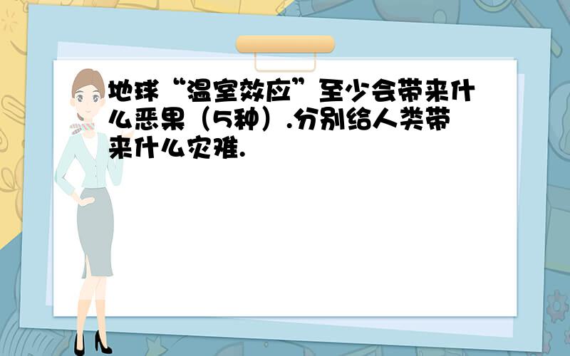 地球“温室效应”至少会带来什么恶果（5种）.分别给人类带来什么灾难.