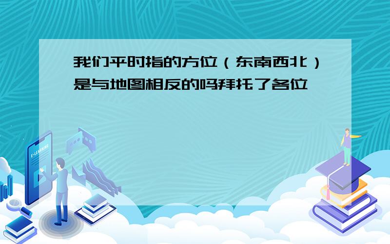 我们平时指的方位（东南西北）是与地图相反的吗拜托了各位