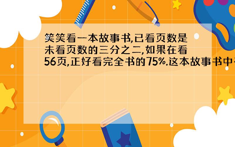 笑笑看一本故事书,已看页数是未看页数的三分之二,如果在看56页,正好看完全书的75%.这本故事书中有多少页?写清楚,列式