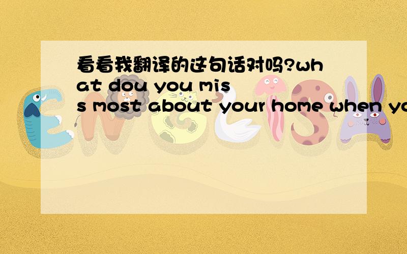 看看我翻译的这句话对吗?what dou you miss most about your home when you