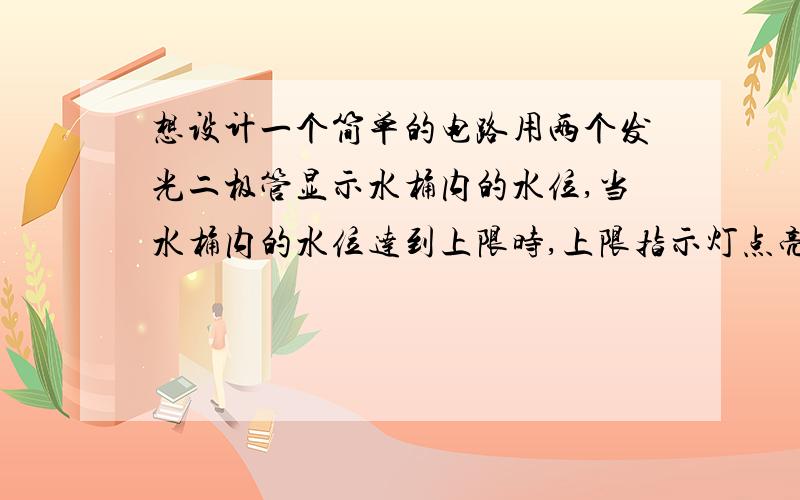 想设计一个简单的电路用两个发光二极管显示水桶内的水位,当水桶内的水位达到上限时,上限指示灯点亮,当水桶内的水位到达下限时