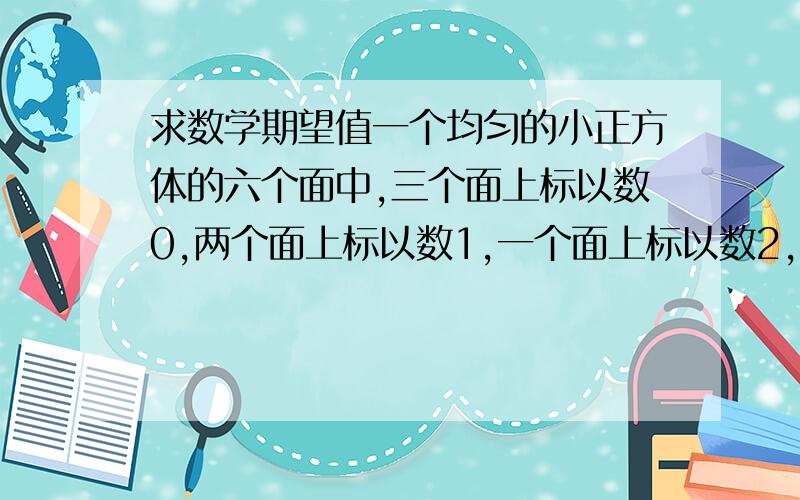 求数学期望值一个均匀的小正方体的六个面中,三个面上标以数0,两个面上标以数1,一个面上标以数2,将这个小正方体抛掷两次,