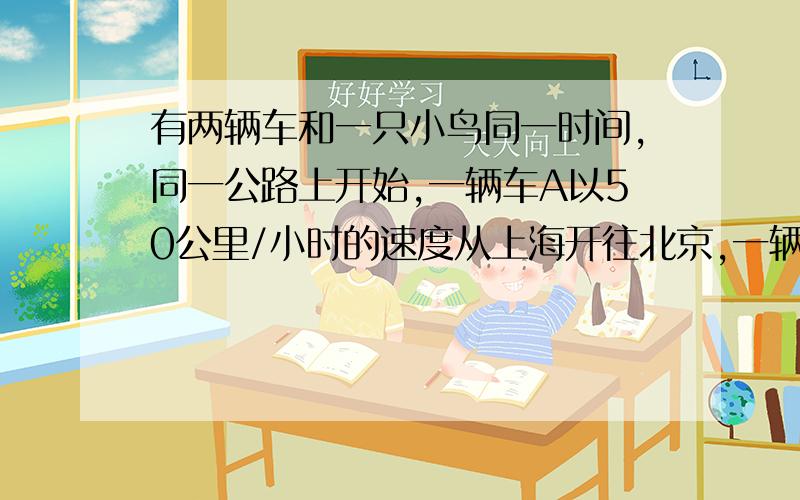 有两辆车和一只小鸟同一时间,同一公路上开始,一辆车A以50公里/小时的速度从上海开往北京,一辆车B以30公里/小时的速度