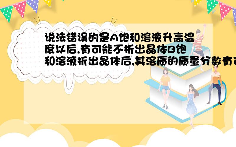 说法错误的是A饱和溶液升高温度以后,有可能不析出晶体B饱和溶液析出晶体后,其溶质的质量分数有可能不变C同种溶质的饱和溶液