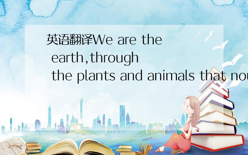 英语翻译We are the earth,through the plants and animals that nou