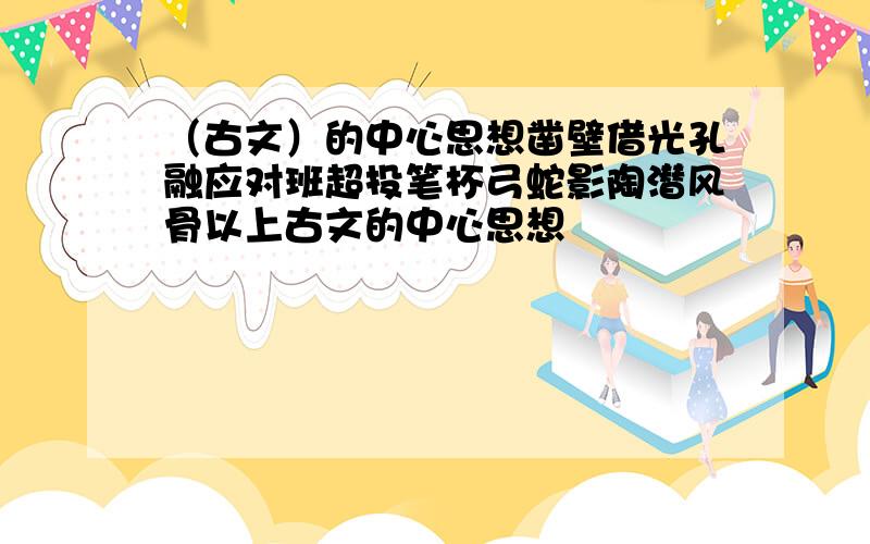 （古文）的中心思想凿壁借光孔融应对班超投笔杯弓蛇影陶潜风骨以上古文的中心思想