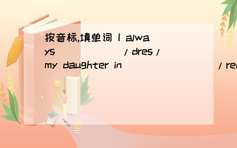 按音标,填单词 I always______/dres/my daughter in ________/red/.