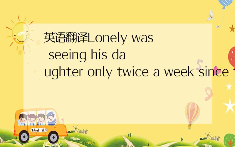 英语翻译Lonely was seeing his daughter only twice a week since t