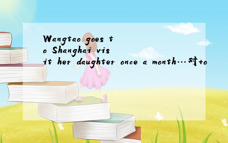 Wangtao goes to Shanghai visit her daughter once a month…对+o