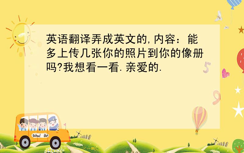 英语翻译弄成英文的,内容：能多上传几张你的照片到你的像册吗?我想看一看.亲爱的.