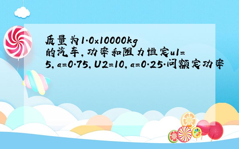 质量为1.0×10000kg的汽车,功率和阻力恒定u1=5,a=0.75,U2=10,a=0.25.问额定功率