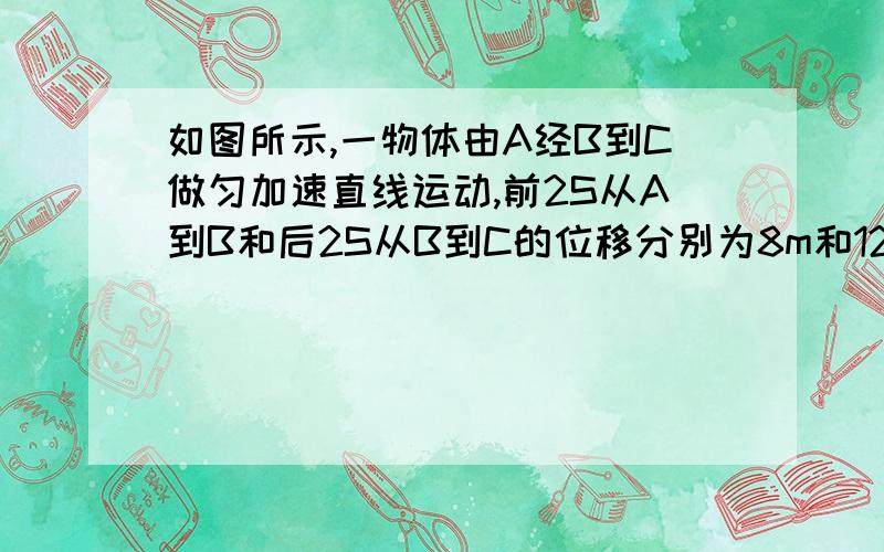 如图所示,一物体由A经B到C做匀加速直线运动,前2S从A到B和后2S从B到C的位移分别为8m和12m求物体运动的