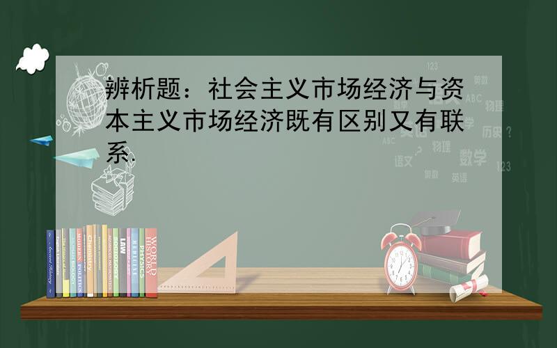 辨析题：社会主义市场经济与资本主义市场经济既有区别又有联系.