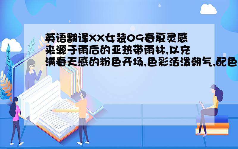 英语翻译XX女装09春夏灵感来源于雨后的亚热带雨林,以充满春天感的粉色开场,色彩活泼朝气,配色大胆新鲜,充满女性味道面料