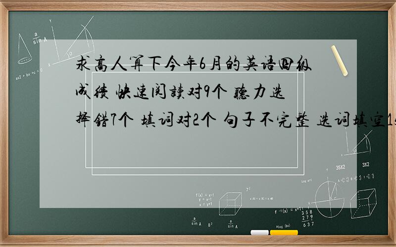 求高人算下今年6月的英语四级成绩 快速阅读对9个 听力选择错7个 填词对2个 句子不完整 选词填空15选10对2