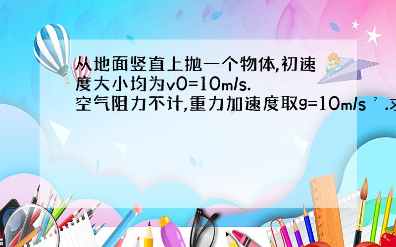 从地面竖直上抛一个物体,初速度大小均为v0=10m/s.空气阻力不计,重力加速度取g=10m/s².求：①物体