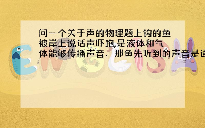 问一个关于声的物理题上钩的鱼被岸上说话声吓跑,是液体和气体能够传播声音．那鱼先听到的声音是通过气体传来的还是液体传来的呢