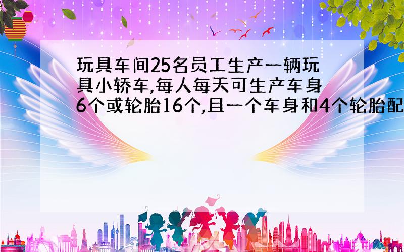 玩具车间25名员工生产一辆玩具小轿车,每人每天可生产车身6个或轮胎16个,且一个车身和4个轮胎配成一套,