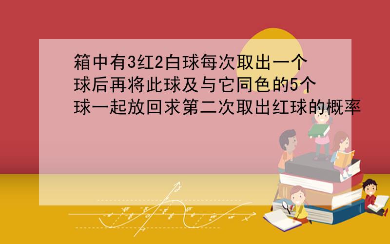 箱中有3红2白球每次取出一个球后再将此球及与它同色的5个球一起放回求第二次取出红球的概率