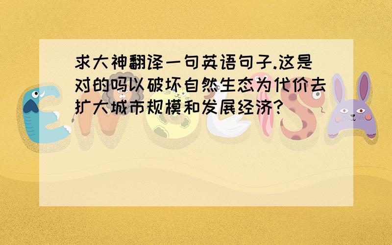 求大神翻译一句英语句子.这是对的吗以破坏自然生态为代价去扩大城市规模和发展经济?