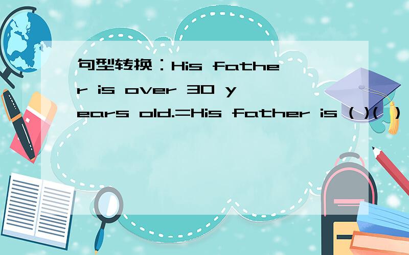 句型转换：His father is over 30 years old.=His father is ( )( ） 3