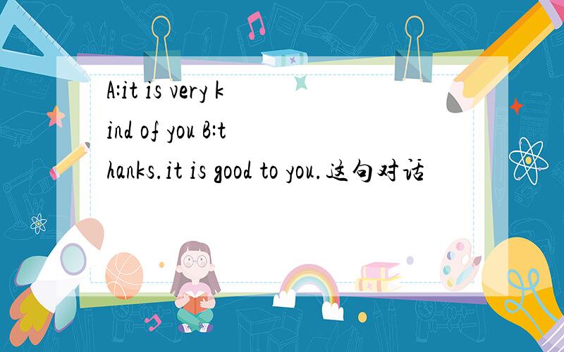 A:it is very kind of you B:thanks.it is good to you.这句对话