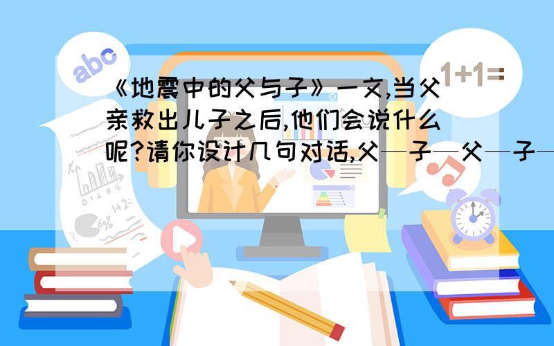 《地震中的父与子》一文,当父亲救出儿子之后,他们会说什么呢?请你设计几句对话,父—子—父—子——