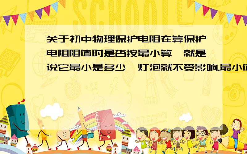 关于初中物理保护电阻在算保护电阻阻值时是否按最小算,就是说它最小是多少,灯泡就不受影响.最小值就是保护电阻的阻值?