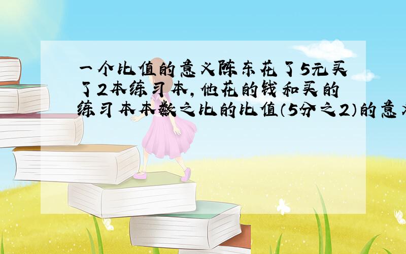 一个比值的意义陈东花了5元买了2本练习本,他花的钱和买的练习本本数之比的比值（5分之2）的意义是什么?