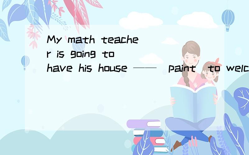 My math teacher is going to have his house ——（paint）to welco