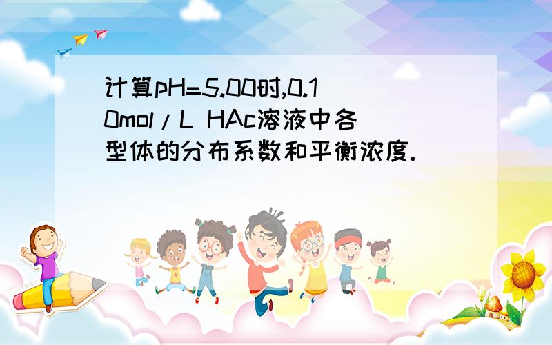 计算pH=5.00时,0.10mol/L HAc溶液中各型体的分布系数和平衡浓度.