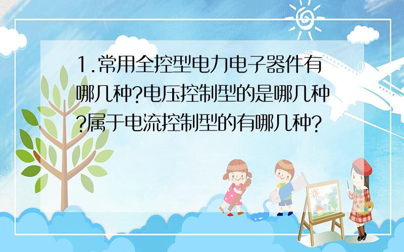 1.常用全控型电力电子器件有哪几种?电压控制型的是哪几种?属于电流控制型的有哪几种?